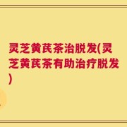 灵芝黄芪茶治脱发(灵芝黄芪茶有助治疗脱发)