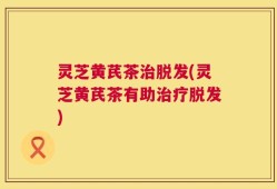 灵芝黄芪茶治脱发(灵芝黄芪茶有助治疗脱发)
