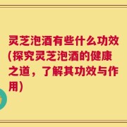 灵芝泡酒有些什么功效(探究灵芝泡酒的健康之道，了解其功效与作用)