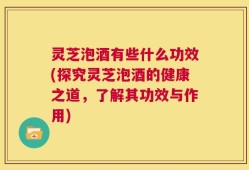 灵芝泡酒有些什么功效(探究灵芝泡酒的健康之道，了解其功效与作用)