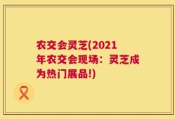 农交会灵芝(2021年农交会现场：灵芝成为热门展品!)