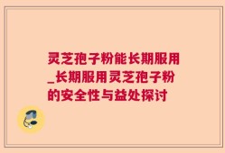 灵芝孢子粉能长期服用_长期服用灵芝孢子粉的安全性与益处探讨