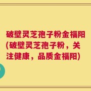 破壁灵芝孢子粉金福阳(破壁灵芝孢子粉，关注健康，品质金福阳)