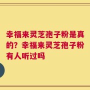 幸福来灵芝孢子粉是真的？幸福来灵芝孢子粉有人听过吗