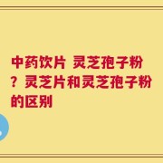 中药饮片 灵芝孢子粉？灵芝片和灵芝孢子粉的区别
