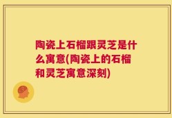 陶瓷上石榴跟灵芝是什么寓意(陶瓷上的石榴和灵芝寓意深刻)