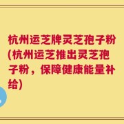 杭州运芝牌灵芝孢子粉(杭州运芝推出灵芝孢子粉，保障健康能量补给)