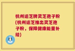 杭州运芝牌灵芝孢子粉(杭州运芝推出灵芝孢子粉，保障健康能量补给)