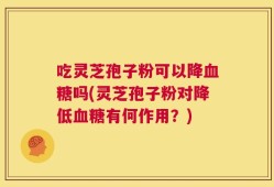 吃灵芝孢子粉可以降血糖吗(灵芝孢子粉对降低血糖有何作用？)