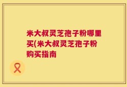 米大叔灵芝孢子粉哪里买(米大叔灵芝孢子粉购买指南