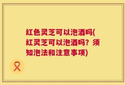 红色灵芝可以泡酒吗(红灵芝可以泡酒吗？须知泡法和注意事项)