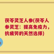 茯苓灵芝人参(茯苓人参灵芝：提高免疫力，抗疲劳的天然选择)