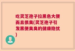 吃灵芝孢子拉黑色大便而且很臭(灵芝孢子引发黑便臭臭的健康隐忧)