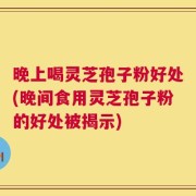 晚上喝灵芝孢子粉好处(晚间食用灵芝孢子粉的好处被揭示)