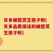 贝多破壁灵芝孢子粉(贝多品质保证的破壁灵芝孢子粉)