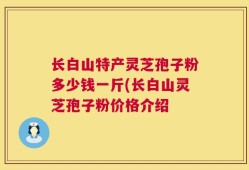 长白山特产灵芝孢子粉多少钱一斤(长白山灵芝孢子粉价格介绍