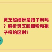 灵芝超细粉是孢子粉吗？解析灵芝超细粉和孢子粉的区别？