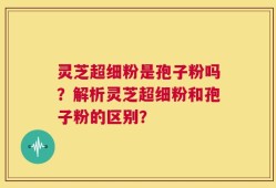 灵芝超细粉是孢子粉吗？解析灵芝超细粉和孢子粉的区别？