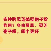 农神牌灵芝破壁孢子粉作用？冬虫夏草、灵芝孢子粉，哪个更好