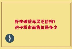 野生破壁赤灵芝价格？孢子粉市面售价是多少