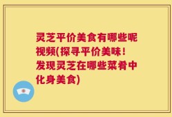 灵芝平价美食有哪些呢视频(探寻平价美味！发现灵芝在哪些菜肴中化身美食)