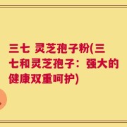 三七 灵芝孢子粉(三七和灵芝孢子：强大的健康双重呵护)