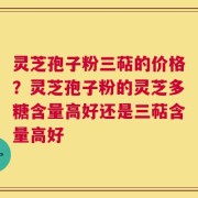 灵芝孢子粉三萜的价格？灵芝孢子粉的灵芝多糖含量高好还是三萜含量高好