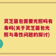 灵芝菌包需要光照吗有毒吗(关于灵芝菌包光照与毒性问题的探讨)