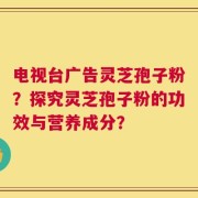 电视台广告灵芝孢子粉？探究灵芝孢子粉的功效与营养成分？