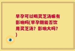 早孕可以喝灵芝汤嘛有影响吗(早孕期能否饮用灵芝汤？影响大吗？)