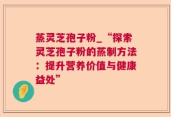 蒸灵芝孢子粉_“探索灵芝孢子粉的蒸制方法：提升营养价值与健康益处”