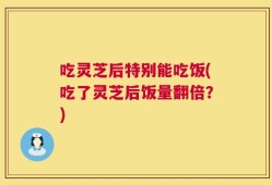 吃灵芝后特别能吃饭(吃了灵芝后饭量翻倍？)
