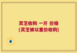 灵芝收购 一斤 价格(灵芝被以重价收购)