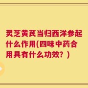 灵芝黄芪当归西洋参起什么作用(四味中药合用具有什么功效？)