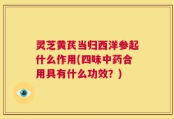 灵芝黄芪当归西洋参起什么作用(四味中药合用具有什么功效？)