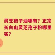 灵芝孢子油哪有？正宗长白山灵芝孢子粉哪里买？