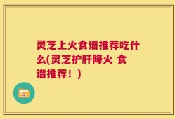 灵芝上火食谱推荐吃什么(灵芝护肝降火 食谱推荐！)
