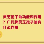 灵芝孢子油功能和作用？广药牌灵芝孢子油有什么作用