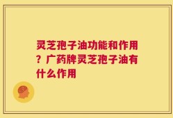 灵芝孢子油功能和作用？广药牌灵芝孢子油有什么作用