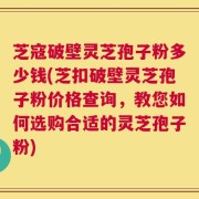 芝寇破壁灵芝孢子粉多少钱(芝扣破壁灵芝孢子粉价格查询，教您如何选购合适的灵芝孢子粉)