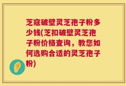 芝寇破壁灵芝孢子粉多少钱(芝扣破壁灵芝孢子粉价格查询，教您如何选购合适的灵芝孢子粉)