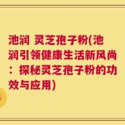 池润 灵芝孢子粉(池润引领健康生活新风尚：探秘灵芝孢子粉的功效与应用)