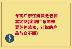 寻找广东生鲜灵芝包装盒定制(定制广东生鲜灵芝包装盒，让你的产品与众不同)