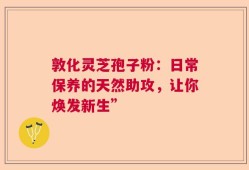 敦化灵芝孢子粉：日常保养的天然助攻，让你焕发新生”