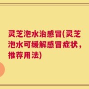 灵芝泡水治感冒(灵芝泡水可缓解感冒症状，推荐用法)