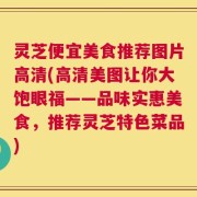 灵芝便宜美食推荐图片高清(高清美图让你大饱眼福——品味实惠美食，推荐灵芝特色菜品)