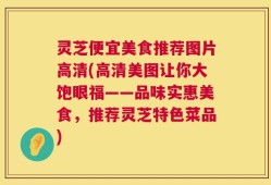 灵芝便宜美食推荐图片高清(高清美图让你大饱眼福——品味实惠美食，推荐灵芝特色菜品)
