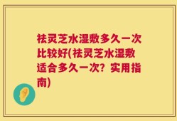 祛灵芝水湿敷多久一次比较好(祛灵芝水湿敷适合多久一次？实用指南)