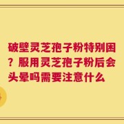 破壁灵芝孢子粉特别困？服用灵芝孢子粉后会头晕吗需要注意什么