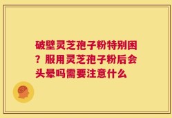 破壁灵芝孢子粉特别困？服用灵芝孢子粉后会头晕吗需要注意什么